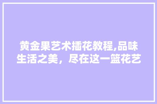 黄金果艺术插花教程,品味生活之美，尽在这一篮花艺