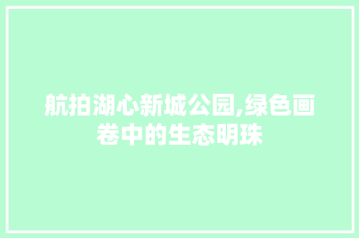 航拍湖心新城公园,绿色画卷中的生态明珠 苗木百科