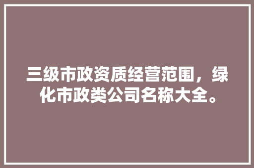 三级市政资质经营范围，绿化市政类公司名称大全。