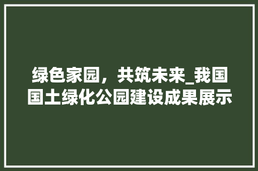 绿色家园，共筑未来_我国国土绿化公园建设成果展示