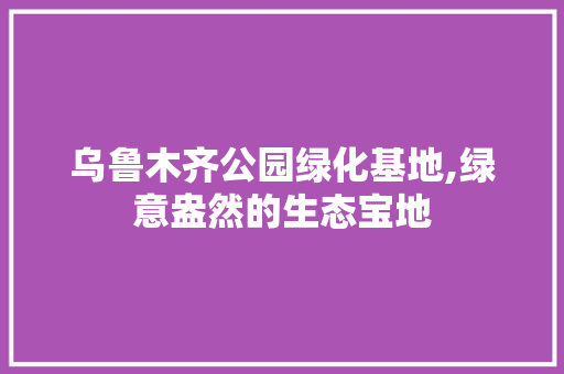 乌鲁木齐公园绿化基地,绿意盎然的生态宝地