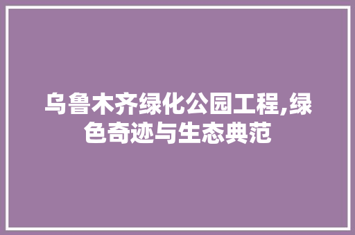 乌鲁木齐绿化公园工程,绿色奇迹与生态典范