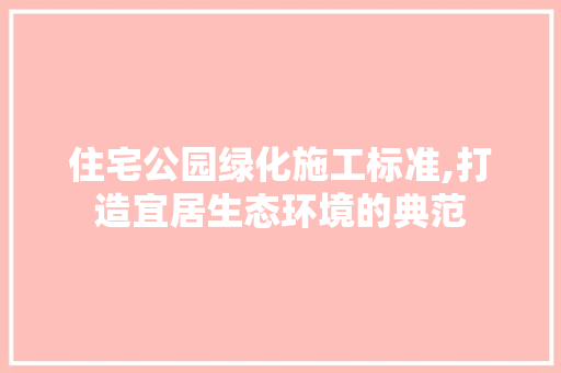 住宅公园绿化施工标准,打造宜居生态环境的典范