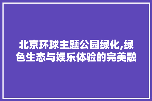 北京环球主题公园绿化,绿色生态与娱乐体验的完美融合