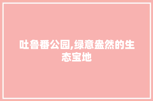 吐鲁番公园,绿意盎然的生态宝地