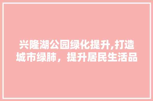 兴隆湖公园绿化提升,打造城市绿肺，提升居民生活品质