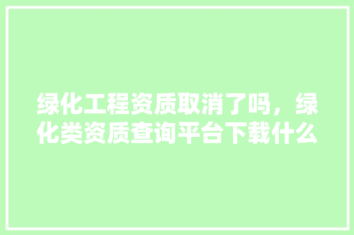 绿化工程资质取消了吗，绿化类资质查询平台下载什么软件。