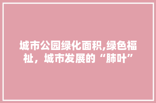 城市公园绿化面积,绿色福祉，城市发展的“肺叶”