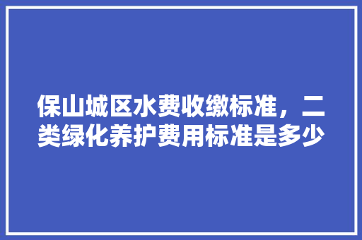保山城区水费收缴标准，二类绿化养护费用标准是多少。