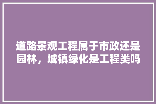 道路景观工程属于市政还是园林，城镇绿化是工程类吗还是工程。
