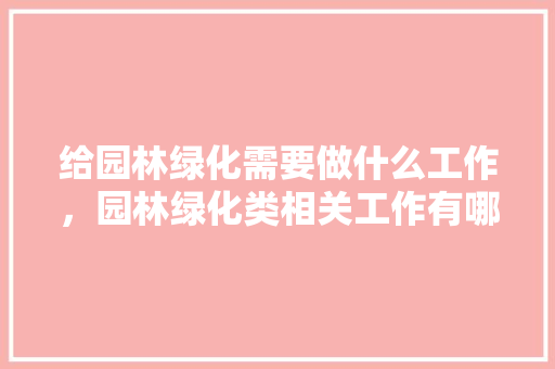 给园林绿化需要做什么工作，园林绿化类相关工作有哪些。