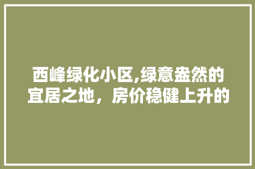西峰绿化小区,绿意盎然的宜居之地，房价稳健上升的潜力股