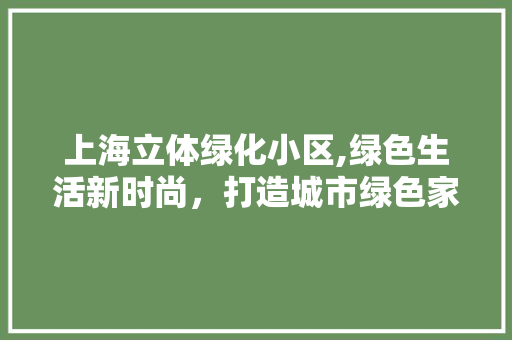 上海立体绿化小区,绿色生活新时尚，打造城市绿色家园