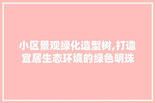 小区景观绿化造型树,打造宜居生态环境的绿色明珠