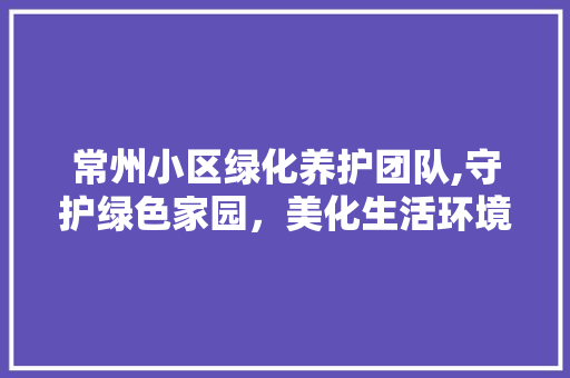 常州小区绿化养护团队,守护绿色家园，美化生活环境 种植技术