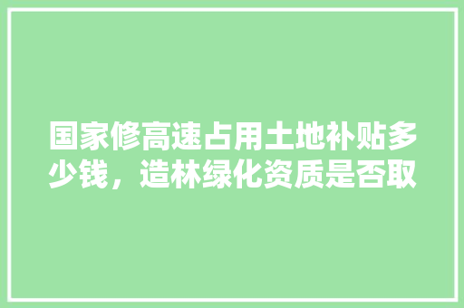 国家修高速占用土地补贴多少钱，造林绿化资质是否取消。