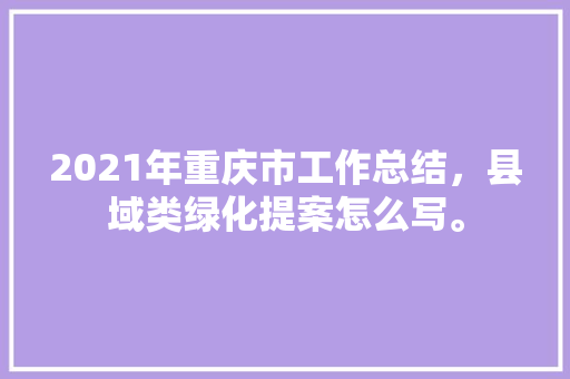 2021年重庆市工作总结，县域类绿化提案怎么写。