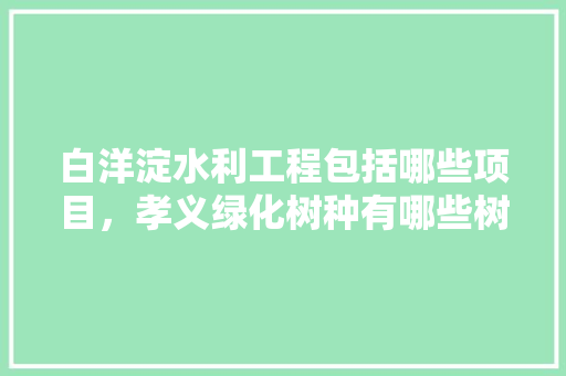 白洋淀水利工程包括哪些项目，孝义绿化树种有哪些树类名称。