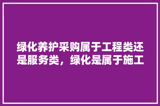绿化养护采购属于工程类还是服务类，绿化是属于施工类吗。