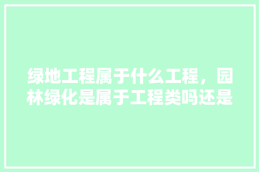 绿地工程属于什么工程，园林绿化是属于工程类吗还是工程。