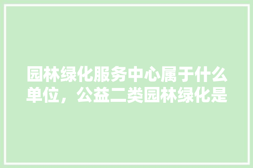 园林绿化服务中心属于什么单位，公益二类园林绿化是什么。